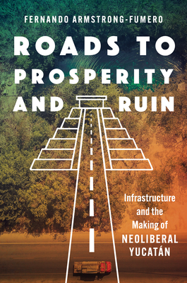 Roads to Prosperity and Ruin: Infrastructure and the Making of Neoliberal Yucatán - Fernando Armstrong-fumero
