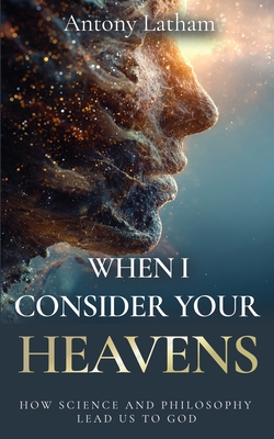 When I Consider Your Heavens: How Science and Philosophy Lead Us to God - Antony Latham