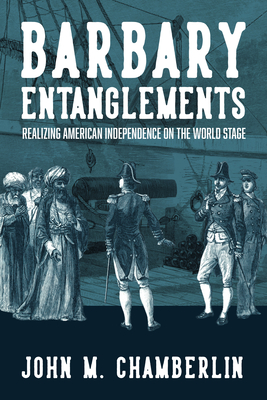 Barbary Entanglements: Realizing American Independence on the World Stage - John M. Chamberlin