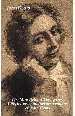 Coperta cărții 'The Man Behind the Lyrics: Life, Letters, and Literary Remains of John Keats: Complete Letters and Two Extensive'