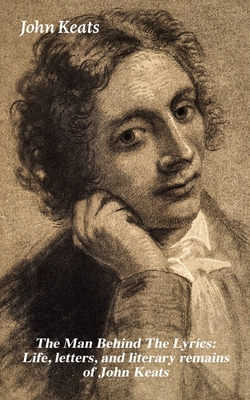 The Man Behind the Lyrics: Life, Letters, and Literary Remains of John Keats: Complete Letters and Two Extensive Biographies of One of the Most Belove - John Keats