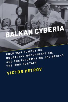 Balkan Cyberia: Cold War Computing, Bulgarian Modernization, and the Information Age behind the Iron Curtain - Victor Petrov