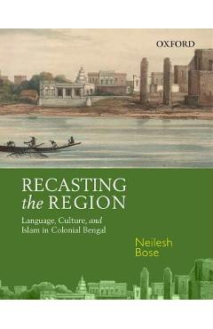 Coperta cărții 'Recasting the Region: Language, Culture, and Islam in Colonial Bengal - Neilesh Bose'