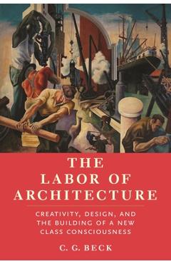 Poza produsului The Labor of Architecture: Creativity, Design, and the Building of a New Class Consciousness - C. G. Beck