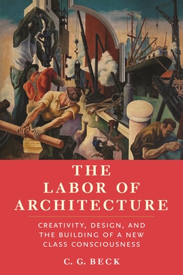 The Labor of Architecture: Creativity, Design, and the Building of a New Class Consciousness - C. G. Beck