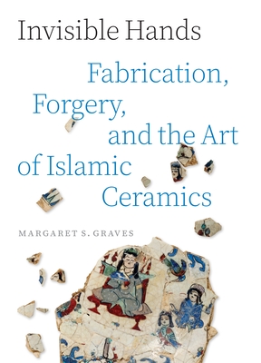 Invisible Hands: Fabrication, Forgery, and the Art of Islamic Ceramics - Margaret S. Graves