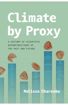 Climate by Proxy: A History of Scientific Reconstructions of the Past and Future - Melissa Charenko