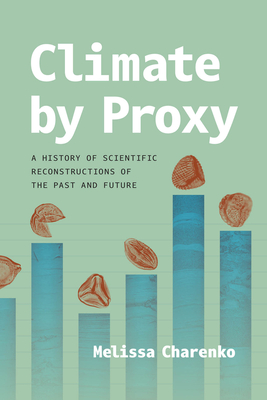 Climate by Proxy: A History of Scientific Reconstructions of the Past and Future - Melissa Charenko