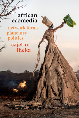 African Ecomedia: Network Forms, Planetary Politics - Cajetan Iheka