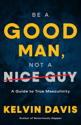 Be a Good Man, Not a Nice Guy: A Guide to True Masculinity - Kelvin Davis