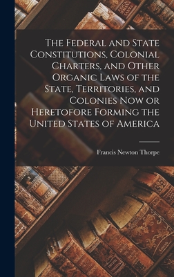 The Federal and State Constitutions, Colonial Charters, and Other Organic Laws of the State, Territories, and Colonies now or Heretofore Forming the U - Francis Newton Thorpe