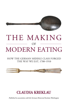 The Making of Modern Eating: How the German Middle Class Forged the Way We Eat, 1780-1910 - Claudia Kreklau
