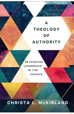A Theology of Authority: Rethinking Leadership in the Church - Christa L. Mckirland
