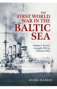 Coperta cărții 'The First World War in the Baltic Sea Volume 1: Essen's Triumph, 1914 to February 1915 - Mark Harris'