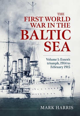 The First World War in the Baltic Sea Volume 1: Essen's Triumph, 1914 to February 1915 - Mark Harris