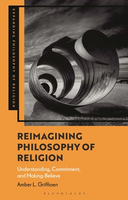Reimagining Philosophy of Religion: Understanding, Commitment, and Making-Believe - Amber L. Griffioen