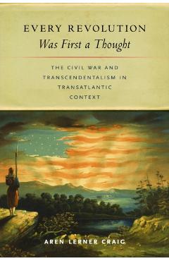 Every Revolution Was First a Thought: The Civil War and Transcendentalism in Transatlantic Context - Aren Lerner Craig