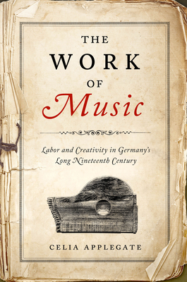 The Work of Music: Labor and Creativity in Germany's Long Nineteenth Century - Celia Applegate