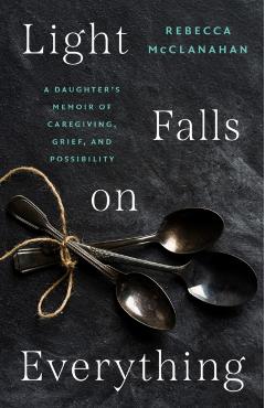 Light Falls on Everything: A Daughter's Memoir of Caregiving, Grief, and Possibility - Rebecca Mcclanahan