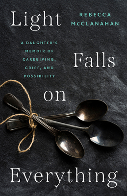 Light Falls on Everything: A Daughter's Memoir of Caregiving, Grief, and Possibility - Rebecca Mcclanahan