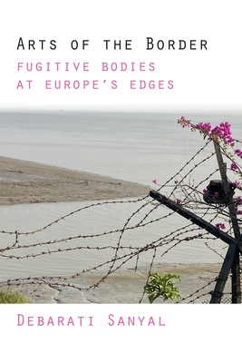 Arts of the Border: Fugitive Bodies at Europe's Edges - Debarati Sanyal