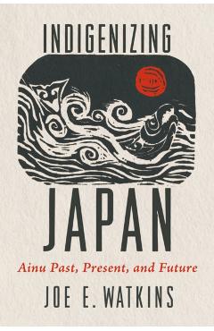 Indigenizing Japan: Ainu Past, Present, and Future - Joe Watkins