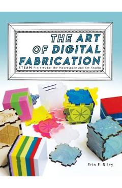 Coperta cărții 'The Art of Digital Fabrication: STEAM Projects for the Makerspace and Art Studio - Erin E. Riley'