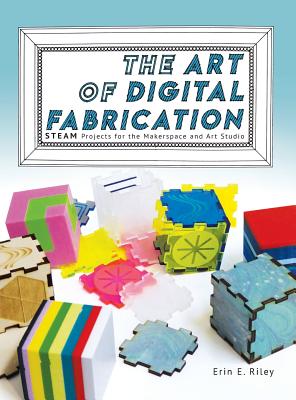 The Art of Digital Fabrication: STEAM Projects for the Makerspace and Art Studio - Erin E. Riley