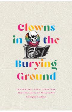 Clowns in the Burying Ground: The Grateful Dead, Literature, and the Limits of Philosophy - Christopher K. Coffman