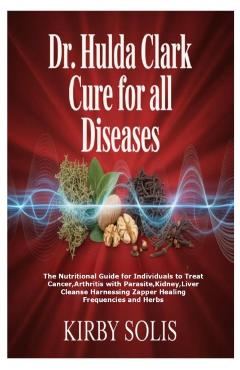 Dr. Hulda Clark Cure for All Diseases: The Nutritional Guide for Individuals to Treat Cancer, Arthritis with Parasite, Kidney, Liver Cleanse Harnessin - Kirby Solis