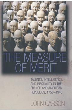 The Measure of Merit: Talents, Intelligence, and Inequality in the French and American Republics, 1750-1940 - John Carson