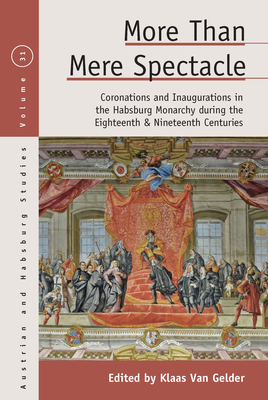More Than Mere Spectacle: Coronations and Inaugurations in the Habsburg Monarchy During the Eighteenth and Nineteenth Centuries - Klaas Van Gelder