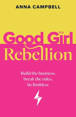 Good Girl Rebellion: Build the business, break the rules, be limitless - Anna Campbell