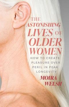Coperta cărții 'The Astonishing Lives of Older Women: How to Create Pleasure Over Peril in Peak Longevity - Moira Welsh'