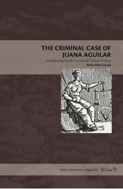 The Criminal Case of Juana Aguilar: Adjudicating Gender in Colonial Central America - Sylvia Sellers-garcía
