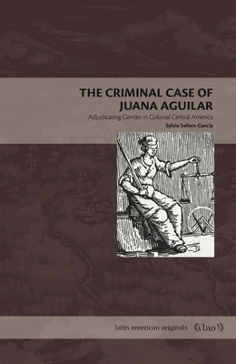 The Criminal Case of Juana Aguilar: Adjudicating Gender in Colonial Central America - Sylvia Sellers-garcía