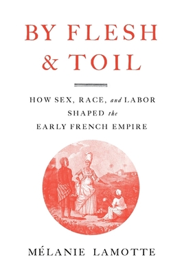 By Flesh and Toil: How Sex, Race, and Labor Shaped the Early French Empire - Mélanie Lamotte