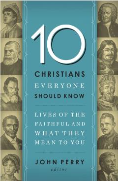 The 10 Christians Everyone Should Know: Lives of the Faithful and What They Mean to You - John Perry