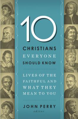 The 10 Christians Everyone Should Know: Lives of the Faithful and What They Mean to You - John Perry