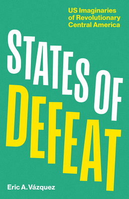 States of Defeat: Us Imaginaries of Revolutionary Central America - Eric A. Vázquez