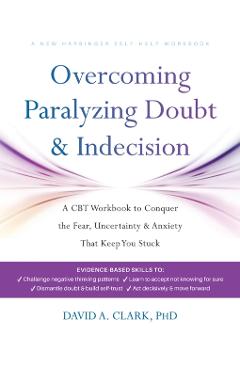 Overcoming Paralyzing Doubt and Indecision: A CBT Workbook to Conquer the Fear, Uncertainty, and Anxiety That Keep You Stuck - David A. Clark