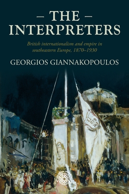 The Interpreters: British Internationalism and Empire in Southeastern Europe, 1870-1930 - Georgios Giannakopoulos