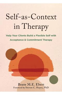 Self-As-Context in Therapy: Help Your Clients Build a Flexible Self with Acceptance and Commitment Therapy - Beate M. E. Ebert