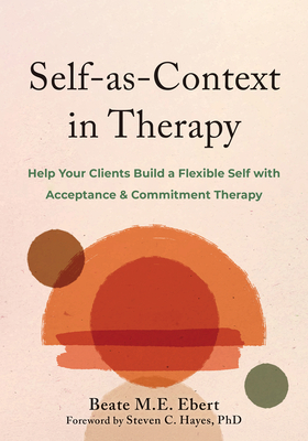Self-As-Context in Therapy: Help Your Clients Build a Flexible Self with Acceptance and Commitment Therapy - Beate M. E. Ebert