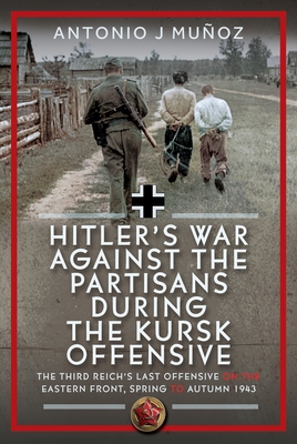 Hitler's War Against the Partisans During the Kursk Offensive: The Third Reich's Last Offensive on the Eastern Front, Spring to Autumn 1943 - Antonio J. Muñoz