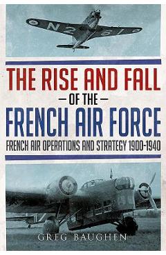 Coperta cărții 'The Rise and Fall of the French Air Force: French Air Operations and Strategy 1900-1940 - Greg Baughen'