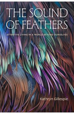 Poza produsului The Sound of Feathers: Attentive Living in a World Beyond Ourselves - Kathryn Gillespie