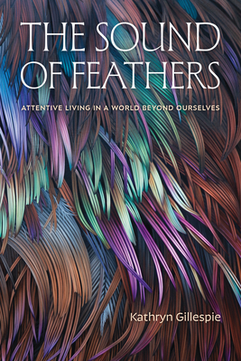 The Sound of Feathers: Attentive Living in a World Beyond Ourselves - Kathryn Gillespie