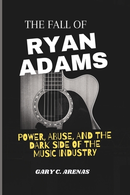 The Fall of Ryan Adams: Power, Abuse, and the Dark Side of the Music Industry - Gary C. Arenas