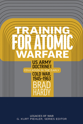 Training for Atomic Warfare: US Army Doctrine and Education in the Early Cold War, 1945-1963 - Brad Hardy